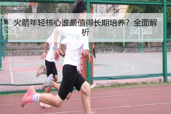 火箭年轻核心谁最值得长期培养？全面解析