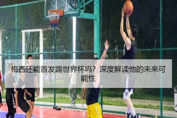 梅西还能首发踢世界杯吗？深度解读他的未来可能性 - xingkong.com